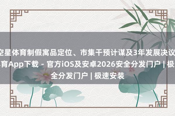 空星体育制假寓品定位、市集干预计谋及3年发展决议-星空体育App下载 - 官方iOS及安卓2026安全分发门户 | 极速安装