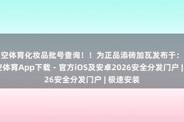 星空体育化妆品批号查询！！为正品添砖加瓦发布于：浙江省-星空体育App下载 - 官方iOS及安卓2026安全分发门户 | 极速安装