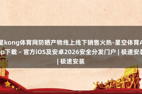 星kong体育网防晒产物线上线下销售火热-星空体育App下载 - 官方iOS及安卓2026安全分发门户 | 极速安装