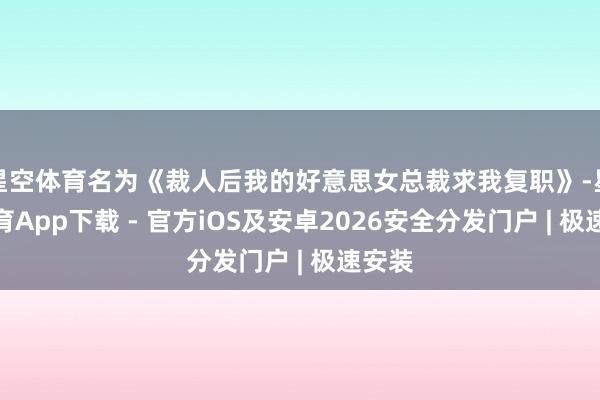 星空体育名为《裁人后我的好意思女总裁求我复职》-星空体育App下载 - 官方iOS及安卓2026安全分发门户 | 极速安装