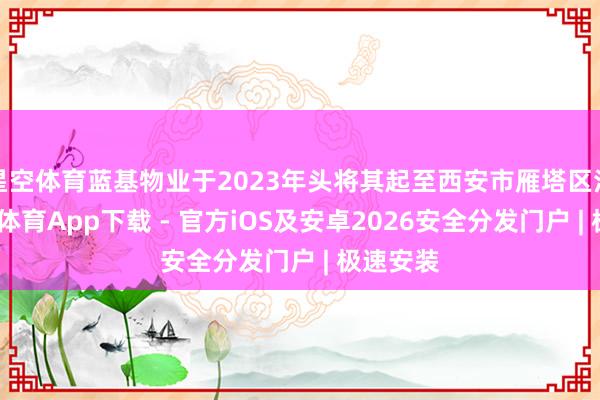 星空体育蓝基物业于2023年头将其起至西安市雁塔区法院-星空体育App下载 - 官方iOS及安卓2026安全分发门户 | 极速安装