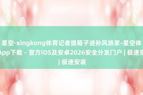 星空·xingkong体育记者提箱子进孙风扬家-星空体育App下载 - 官方iOS及安卓2026安全分发门户 | 极速安装