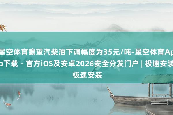 星空体育瞻望汽柴油下调幅度为35元/吨-星空体育App下载 - 官方iOS及安卓2026安全分发门户 | 极速安装