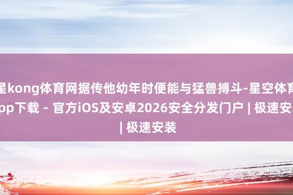 星kong体育网据传他幼年时便能与猛兽搏斗-星空体育App下载 - 官方iOS及安卓2026安全分发门户 | 极速安装