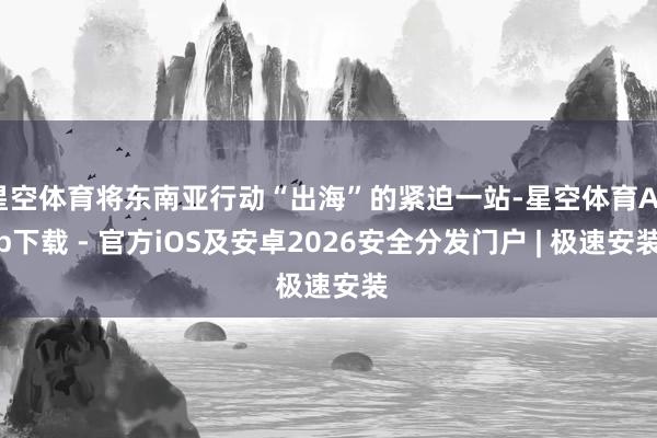 星空体育将东南亚行动“出海”的紧迫一站-星空体育App下载 - 官方iOS及安卓2026安全分发门户 | 极速安装
