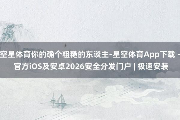空星体育你的确个粗糙的东谈主-星空体育App下载 - 官方iOS及安卓2026安全分发门户 | 极速安装