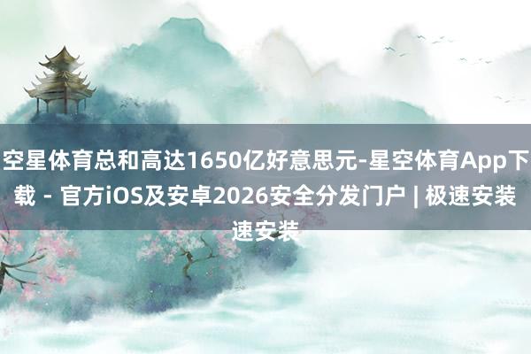 空星体育总和高达1650亿好意思元-星空体育App下载 - 官方iOS及安卓2026安全分发门户 | 极速安装