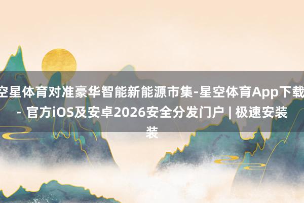 空星体育对准豪华智能新能源市集-星空体育App下载 - 官方iOS及安卓2026安全分发门户 | 极速安装