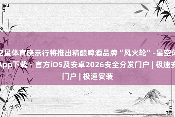 空星体育晓示行将推出精酿啤酒品牌“风火轮”-星空体育App下载 - 官方iOS及安卓2026安全分发门户 | 极速安装