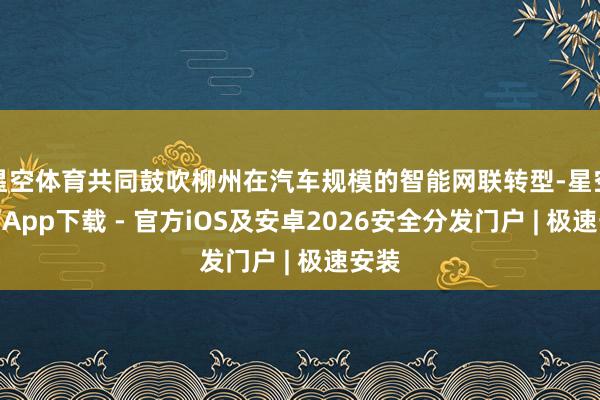 星空体育共同鼓吹柳州在汽车规模的智能网联转型-星空体育App下载 - 官方iOS及安卓2026安全分发门户 | 极速安装
