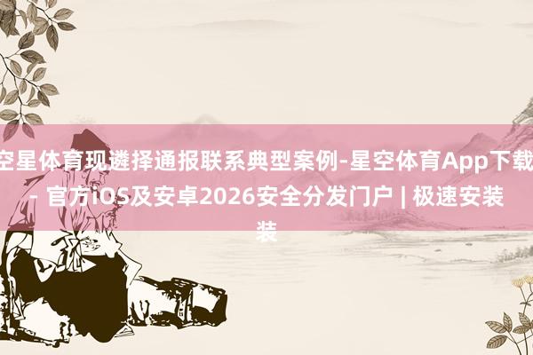 空星体育现遴择通报联系典型案例-星空体育App下载 - 官方iOS及安卓2026安全分发门户 | 极速安装