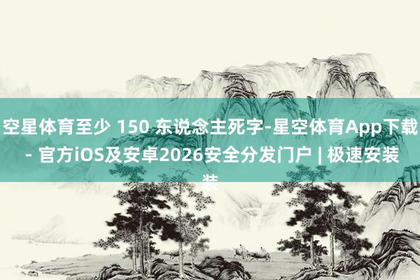 空星体育至少 150 东说念主死字-星空体育App下载 - 官方iOS及安卓2026安全分发门户 | 极速安装