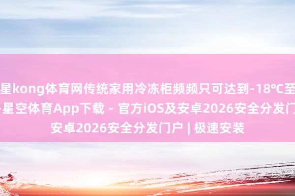 星kong体育网传统家用冷冻柜频频只可达到-18℃至-25℃的低温-星空体育App下载 - 官方iOS及安卓2026安全分发门户 | 极速安装