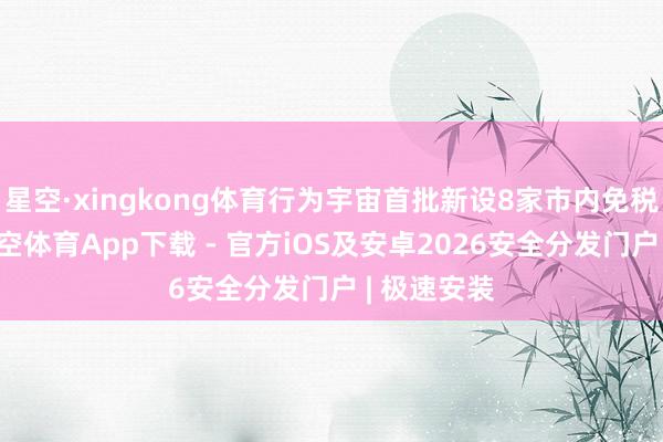 星空·xingkong体育行为宇宙首批新设8家市内免税店之一-星空体育App下载 - 官方iOS及安卓2026安全分发门户 | 极速安装