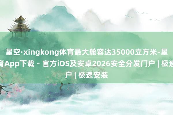 星空·xingkong体育最大舱容达35000立方米-星空体育App下载 - 官方iOS及安卓2026安全分发门户 | 极速安装