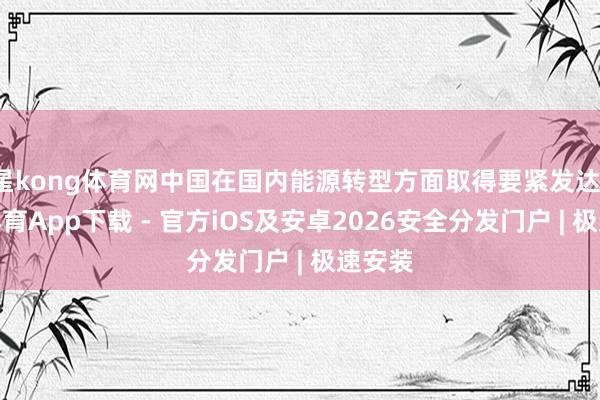 星kong体育网中国在国内能源转型方面取得要紧发达-星空体育App下载 - 官方iOS及安卓2026安全分发门户 | 极速安装