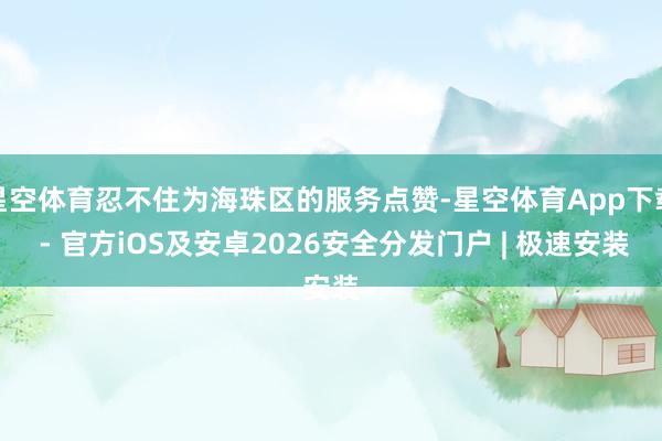 星空体育忍不住为海珠区的服务点赞-星空体育App下载 - 官方iOS及安卓2026安全分发门户 | 极速安装