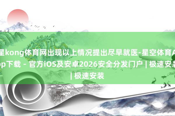 星kong体育网出现以上情况提出尽早就医-星空体育App下载 - 官方iOS及安卓2026安全分发门户 | 极速安装