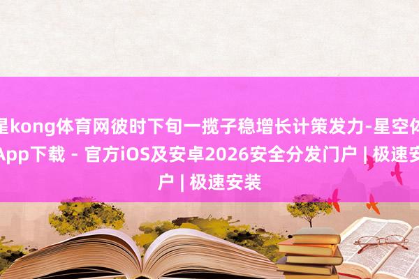 星kong体育网彼时下旬一揽子稳增长计策发力-星空体育App下载 - 官方iOS及安卓2026安全分发门户 | 极速安装