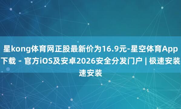 星kong体育网正股最新价为16.9元-星空体育App下载 - 官方iOS及安卓2026安全分发门户 | 极速安装