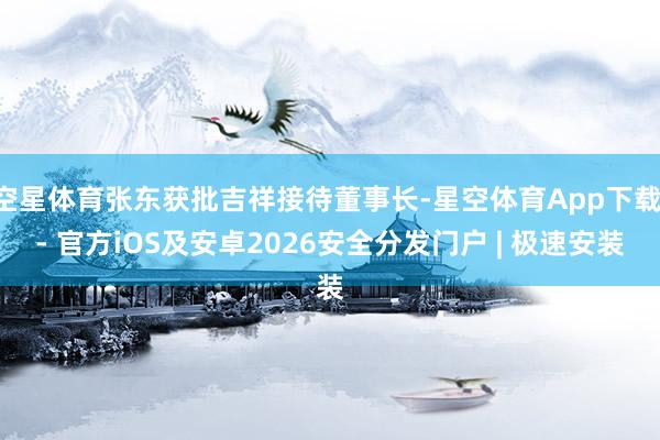 空星体育张东获批吉祥接待董事长-星空体育App下载 - 官方iOS及安卓2026安全分发门户 | 极速安装