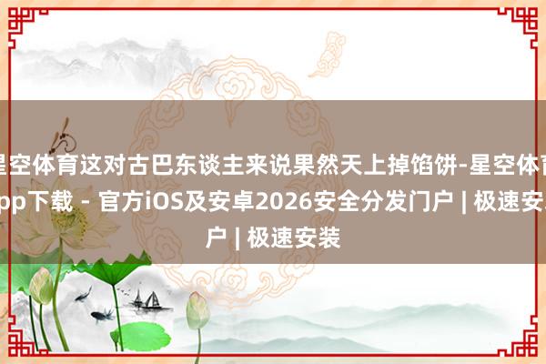 星空体育这对古巴东谈主来说果然天上掉馅饼-星空体育App下载 - 官方iOS及安卓2026安全分发门户 | 极速安装