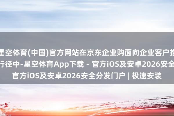 星空体育(中国)官方网站在京东企业购面向企业客户推出的“企业超省月”行径中-星空体育App下载 - 官方iOS及安卓2026安全分发门户 | 极速安装