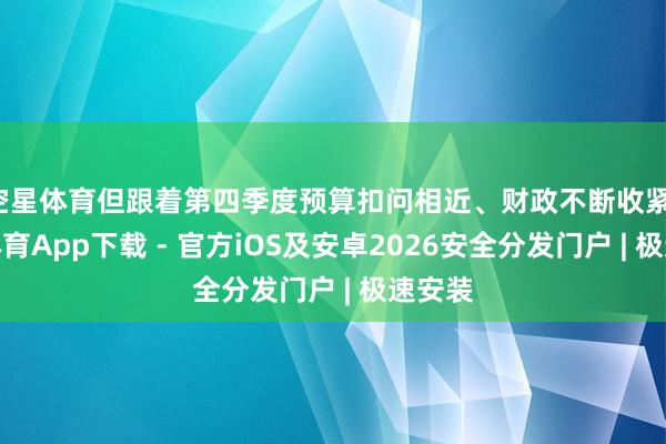 空星体育但跟着第四季度预算扣问相近、财政不断收紧-星空体育App下载 - 官方iOS及安卓2026安全分发门户 | 极速安装