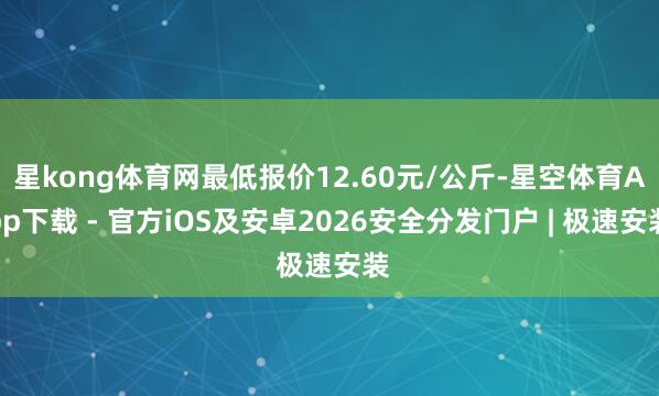 星kong体育网最低报价12.60元/公斤-星空体育App下载 - 官方iOS及安卓2026安全分发门户 | 极速安装