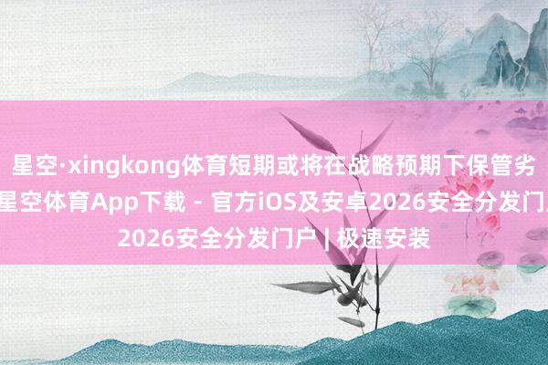 星空·xingkong体育短期或将在战略预期下保管劣势巩固运行-星空体育App下载 - 官方iOS及安卓2026安全分发门户 | 极速安装
