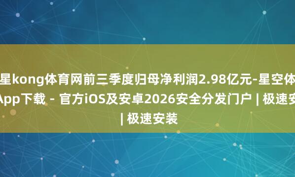 星kong体育网前三季度归母净利润2.98亿元-星空体育App下载 - 官方iOS及安卓2026安全分发门户 | 极速安装