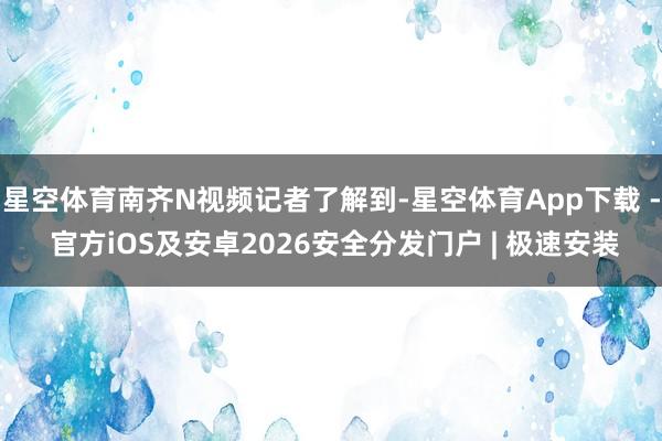 星空体育南齐N视频记者了解到-星空体育App下载 - 官方iOS及安卓2026安全分发门户 | 极速安装