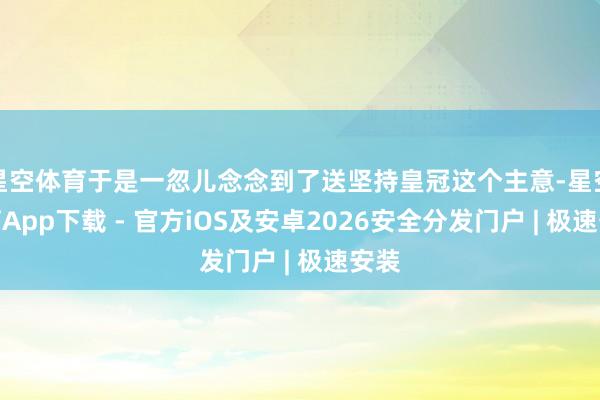 星空体育于是一忽儿念念到了送坚持皇冠这个主意-星空体育App下载 - 官方iOS及安卓2026安全分发门户 | 极速安装