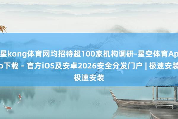 星kong体育网均招待超100家机构调研-星空体育App下载 - 官方iOS及安卓2026安全分发门户 | 极速安装