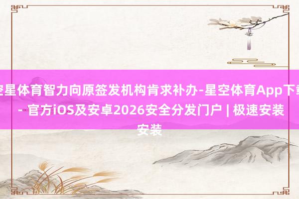 空星体育智力向原签发机构肯求补办-星空体育App下载 - 官方iOS及安卓2026安全分发门户 | 极速安装