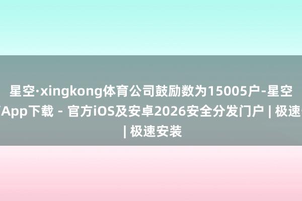 星空·xingkong体育公司鼓励数为15005户-星空体育App下载 - 官方iOS及安卓2026安全分发门户 | 极速安装