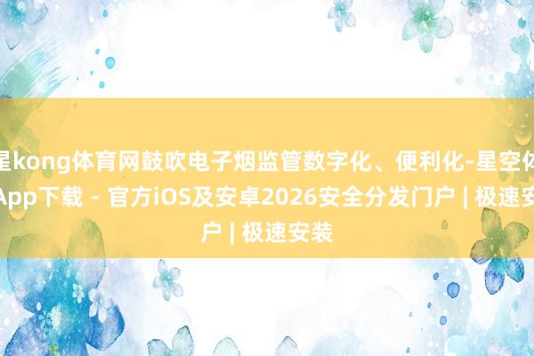 星kong体育网鼓吹电子烟监管数字化、便利化-星空体育App下载 - 官方iOS及安卓2026安全分发门户 | 极速安装