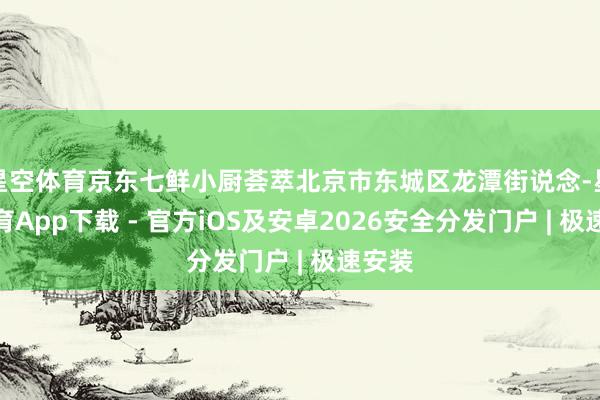 星空体育京东七鲜小厨荟萃北京市东城区龙潭街说念-星空体育App下载 - 官方iOS及安卓2026安全分发门户 | 极速安装