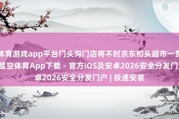 体育游戏app平台门头沟门店将不时京东扣头超市一贯的探讨特质-星空体育App下载 - 官方iOS及安卓2026安全分发门户 | 极速安装