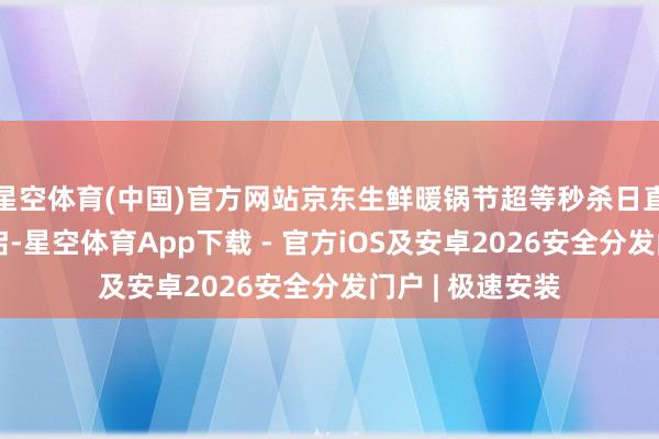 星空体育(中国)官方网站京东生鲜暖锅节超等秒杀日直播专场同步开启-星空体育App下载 - 官方iOS及安卓2026安全分发门户 | 极速安装