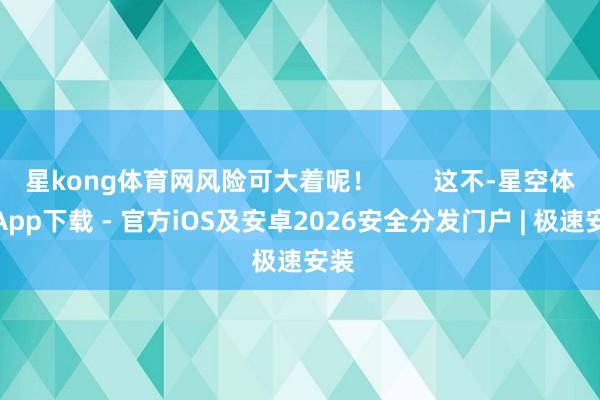 星kong体育网风险可大着呢！        这不-星空体育App下载 - 官方iOS及安卓2026安全分发门户 | 极速安装