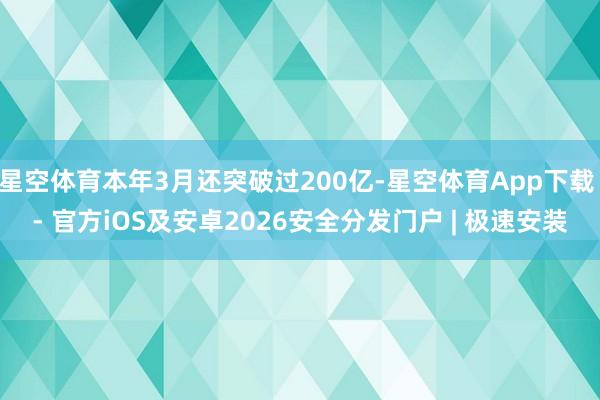 星空体育本年3月还突破过200亿-星空体育App下载 - 官方iOS及安卓2026安全分发门户 | 极速安装
