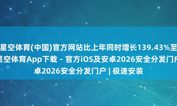 星空体育(中国)官方网站比上年同时增长139.43%至167.60%-星空体育App下载 - 官方iOS及安卓2026安全分发门户 | 极速安装