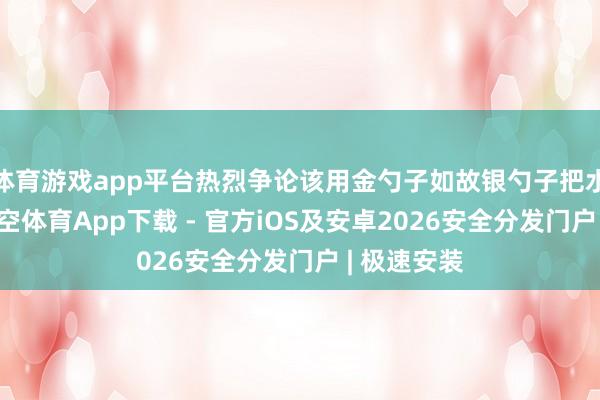 体育游戏app平台热烈争论该用金勺子如故银勺子把水舀出去-星空体育App下载 - 官方iOS及安卓2026安全分发门户 | 极速安装