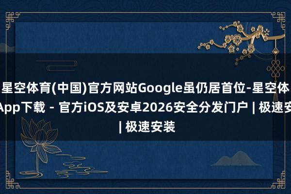 星空体育(中国)官方网站Google虽仍居首位-星空体育App下载 - 官方iOS及安卓2026安全分发门户 | 极速安装