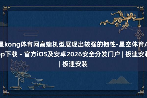 星kong体育网高端机型展现出较强的韧性-星空体育App下载 - 官方iOS及安卓2026安全分发门户 | 极速安装
